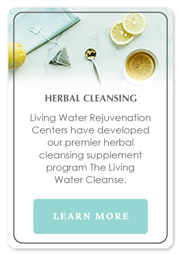 Herbal Cleansing by Living Water Rejuvenation Centers have developed a premier herbal cleansing supplement program: The Living Water Cleanse.